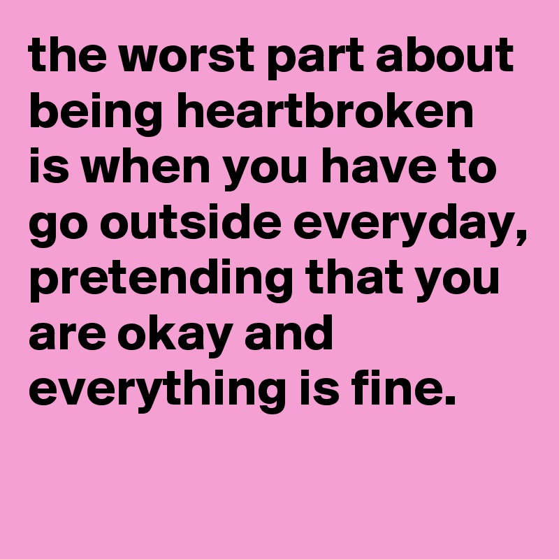 the worst part about being heartbroken is when you have to go outside everyday, pretending that you are okay and everything is fine. 