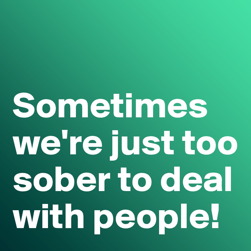 

Sometimes we're just too sober to deal with people!