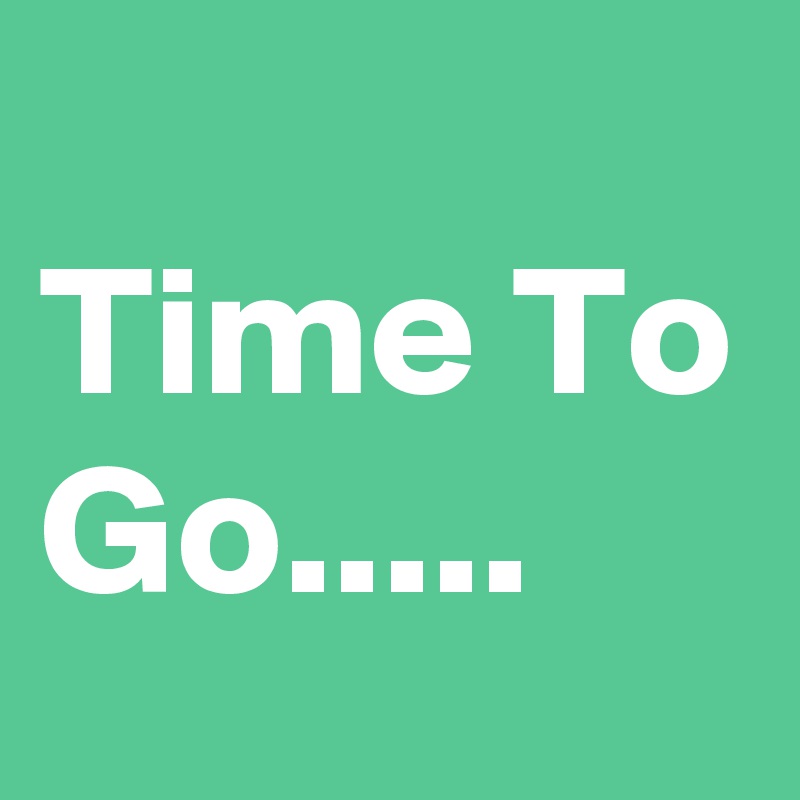 
Time To Go.....