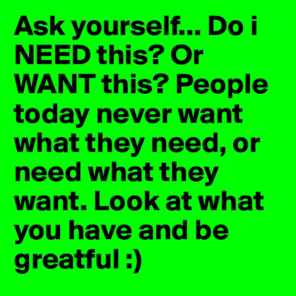 Ask yourself... Do i NEED this? Or WANT this? People today never want what they need, or need what they want. Look at what you have and be greatful :)