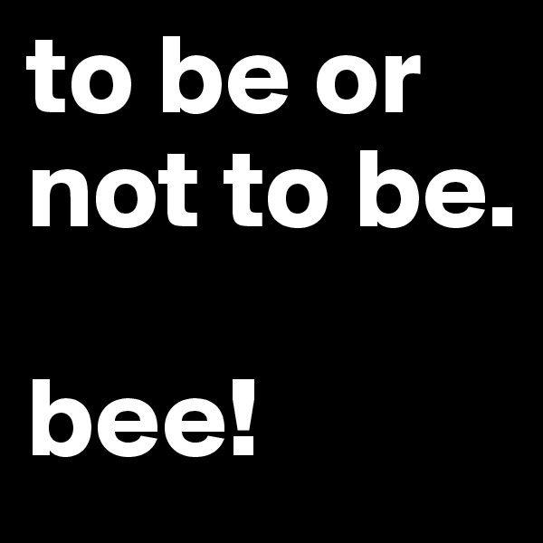 to be or not to be.

bee!