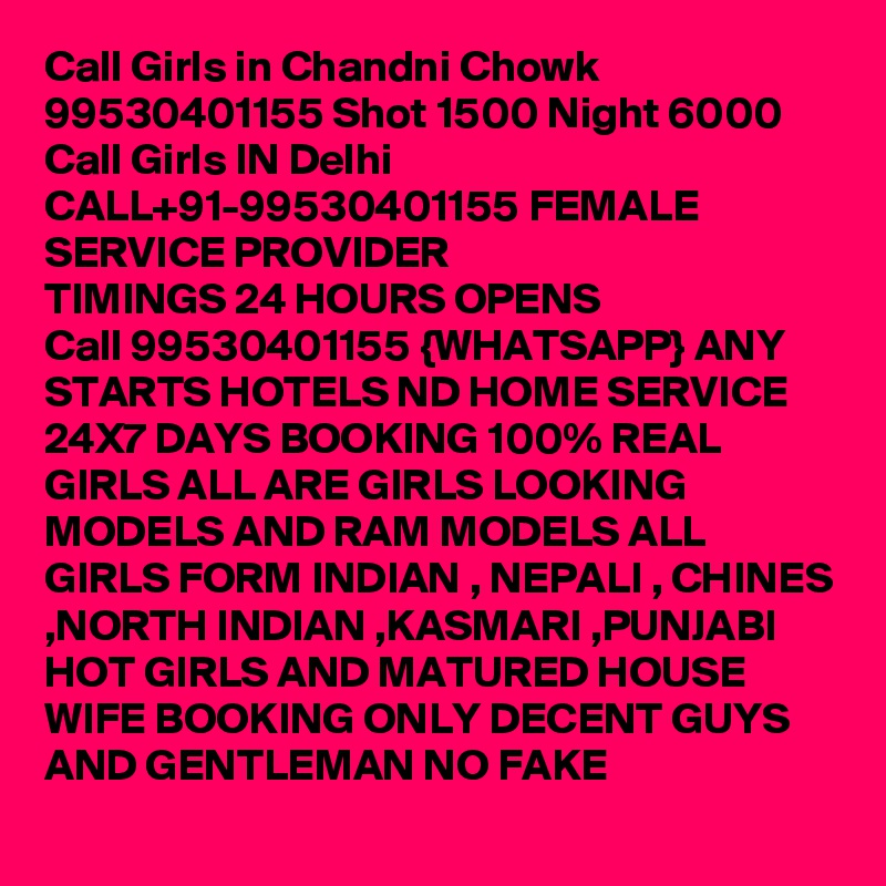 Call Girls in Chandni Chowk 99530401155 Shot 1500 Night 6000 
Call Girls IN Delhi CALL+91-99530401155 FEMALE SERVICE PROVIDER
TIMINGS 24 HOURS OPENS
Call 99530401155 {WHATSAPP} ANY STARTS HOTELS ND HOME SERVICE 24X7 DAYS BOOKING 100% REAL GIRLS ALL ARE GIRLS LOOKING MODELS AND RAM MODELS ALL GIRLS FORM INDIAN , NEPALI , CHINES ,NORTH INDIAN ,KASMARI ,PUNJABI HOT GIRLS AND MATURED HOUSE WIFE BOOKING ONLY DECENT GUYS AND GENTLEMAN NO FAKE 
