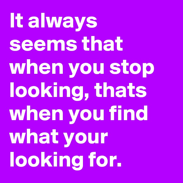 It always seems that when you stop looking, thats when you find what your looking for.