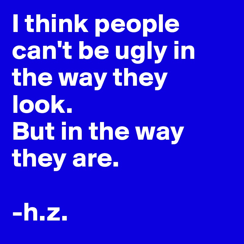 I think people can't be ugly in the way they look. 
But in the way they are.

-h.z. 