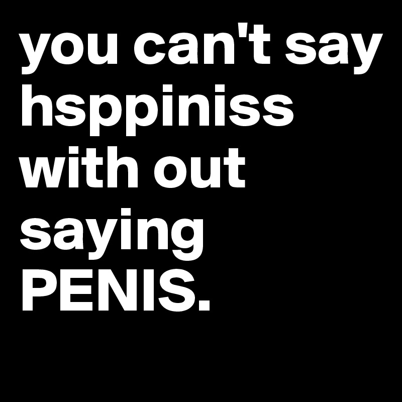 you can't say hsppiniss 
with out saying PENIS.