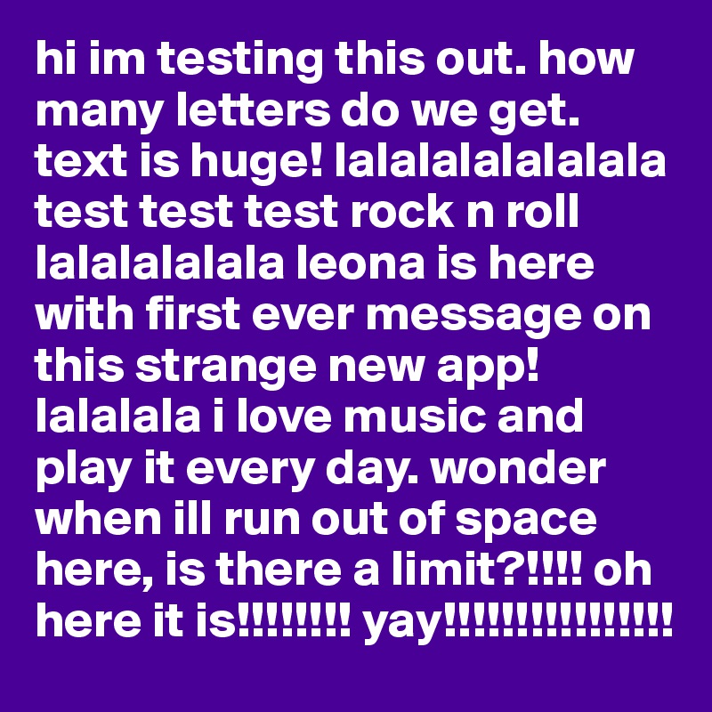 hi im testing this out. how many letters do we get. text is huge! lalalalalalalala test test test rock n roll lalalalalala leona is here with first ever message on this strange new app! lalalala i love music and play it every day. wonder when ill run out of space here, is there a limit?!!!! oh here it is!!!!!!!! yay!!!!!!!!!!!!!!!!
