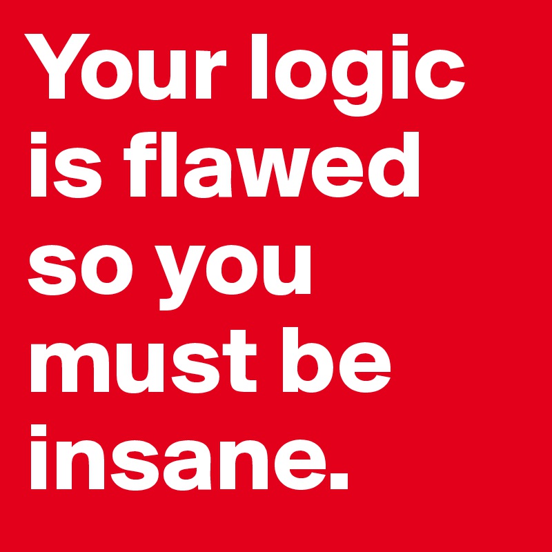 Your logic is flawed so you must be insane. 