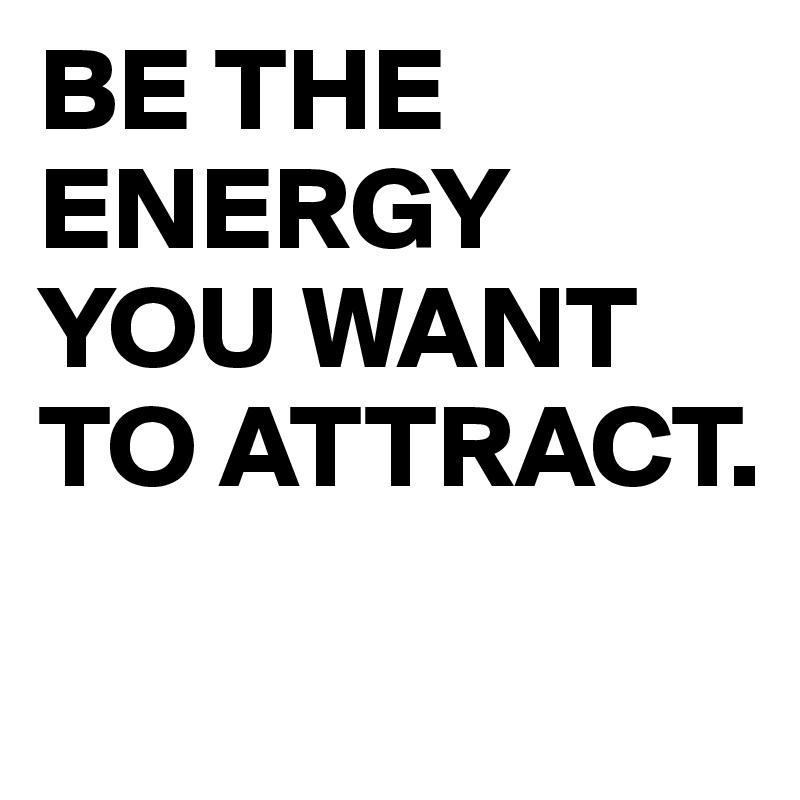 BE THE ENERGY YOU WANT TO ATTRACT.
