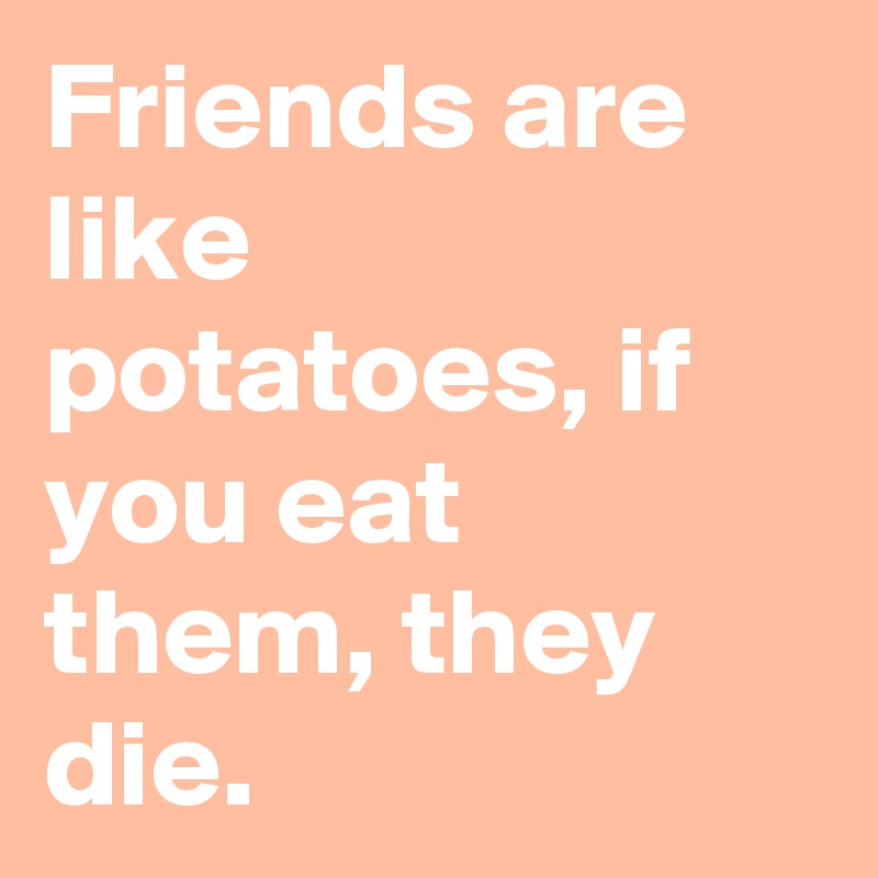 Friends are like potatoes, if you eat them, they die.