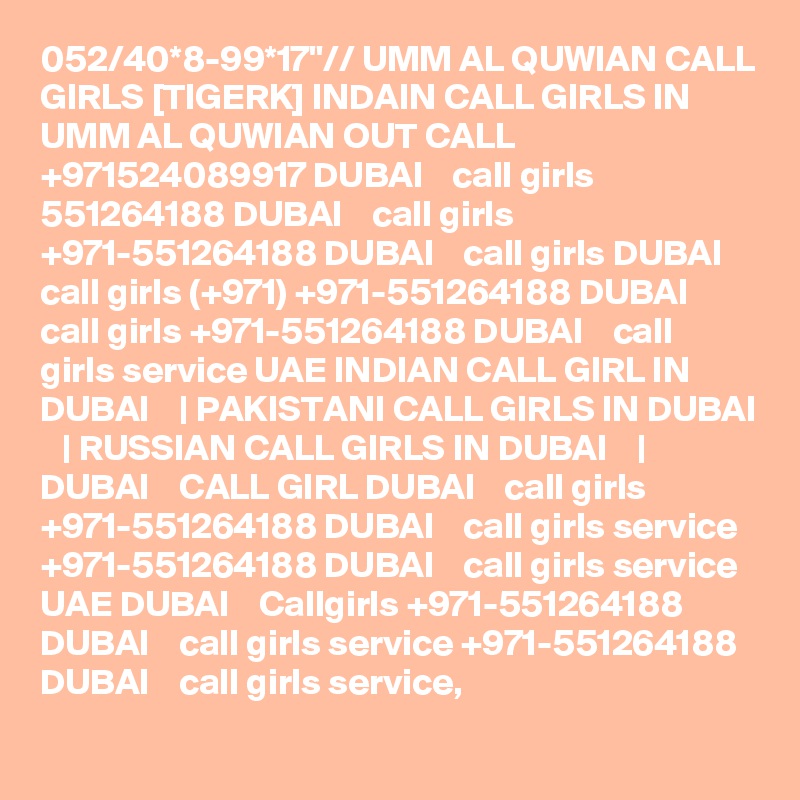 052/40*8-99*17"// UMM AL QUWIAN CALL GIRLS [TIGERK] INDAIN CALL GIRLS IN UMM AL QUWIAN OUT CALL +971524089917 DUBAI    call girls 551264188 DUBAI    call girls +971-551264188 DUBAI    call girls DUBAI    call girls (+971) +971-551264188 DUBAI    call girls +971-551264188 DUBAI    call girls service UAE INDIAN CALL GIRL IN DUBAI    | PAKISTANI CALL GIRLS IN DUBAI    | RUSSIAN CALL GIRLS IN DUBAI    | DUBAI    CALL GIRL DUBAI    call girls +971-551264188 DUBAI    call girls service +971-551264188 DUBAI    call girls service UAE DUBAI    Callgirls +971-551264188 DUBAI    call girls service +971-551264188 DUBAI    call girls service,