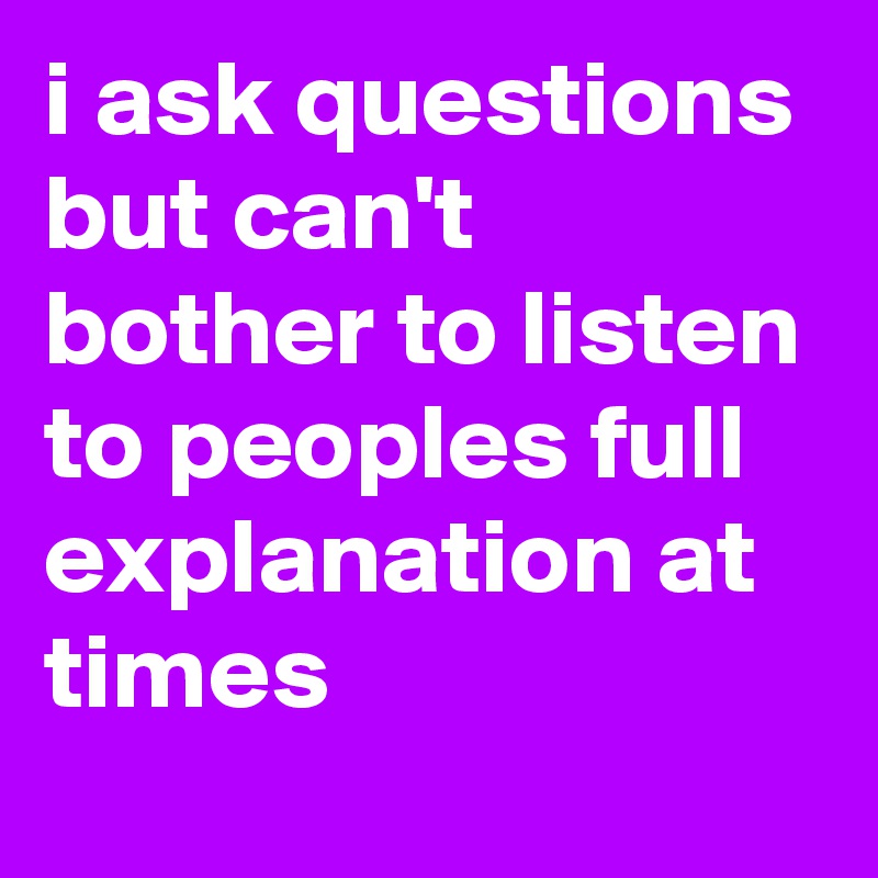 i ask questions but can't bother to listen to peoples full explanation at times 