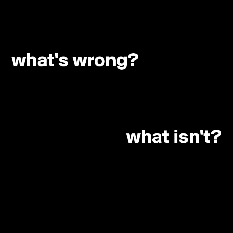 

what's wrong?



                              what isn't?


