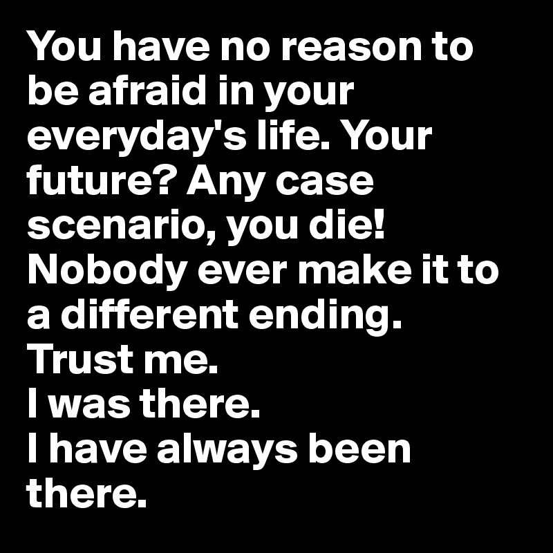 You have no reason to be afraid in your everyday's life. Your future? Any case scenario, you die! Nobody ever make it to a different ending. 
Trust me. 
I was there.
I have always been there. 
