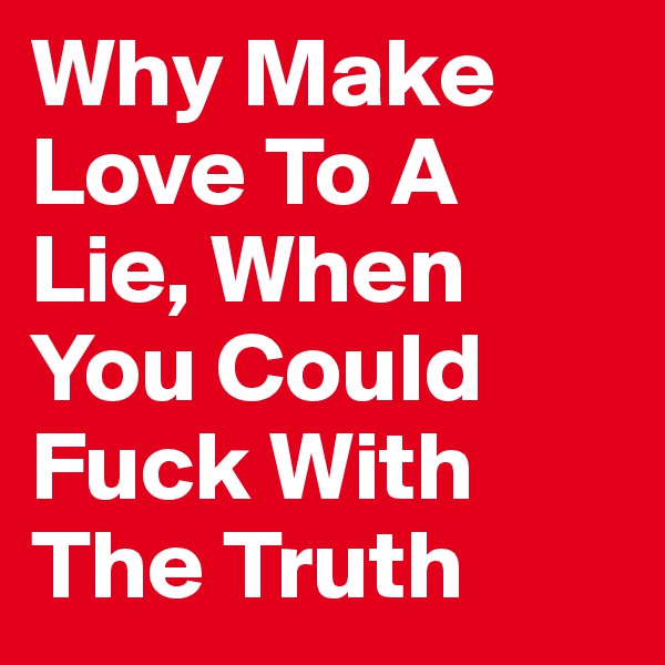 Why Make Love To A Lie, When You Could Fuck With The Truth 