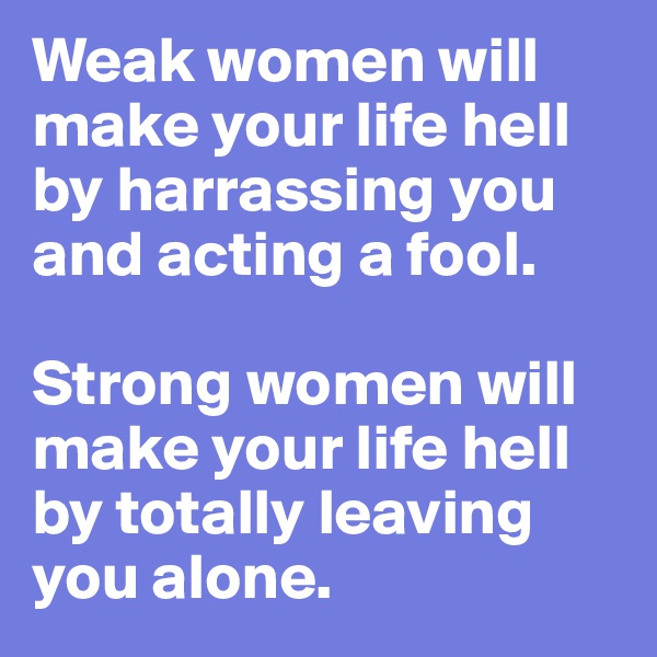 Weak women will make your life hell by harrassing you and acting a fool. 

Strong women will make your life hell by totally leaving you alone. 