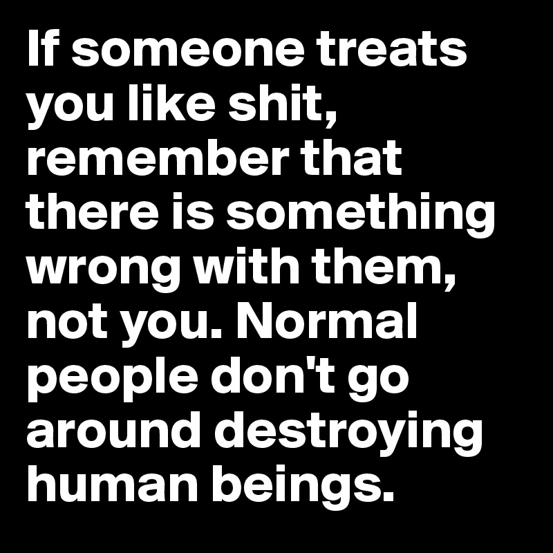 If someone treats you like shit, remember that there is something wrong with them, not you. Normal people don't go around destroying human beings. 