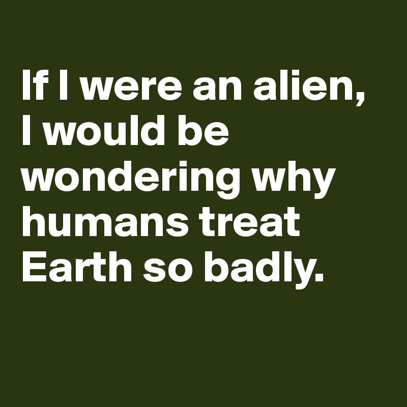 
If I were an alien, I would be wondering why humans treat Earth so badly.

