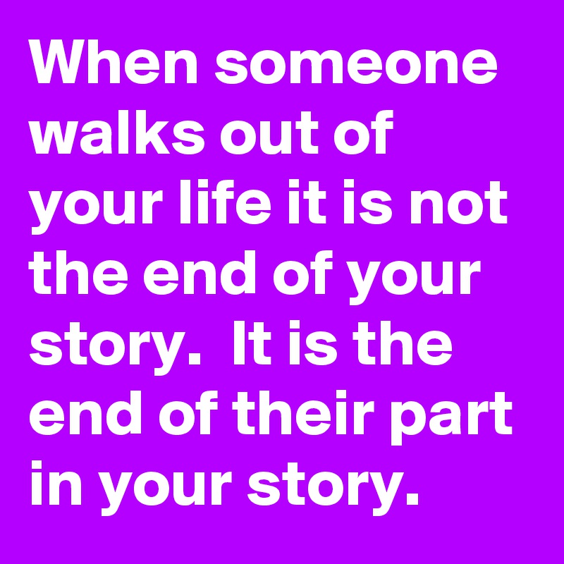 When someone walks out of your life it is not the end of your story.  It is the end of their part in your story.