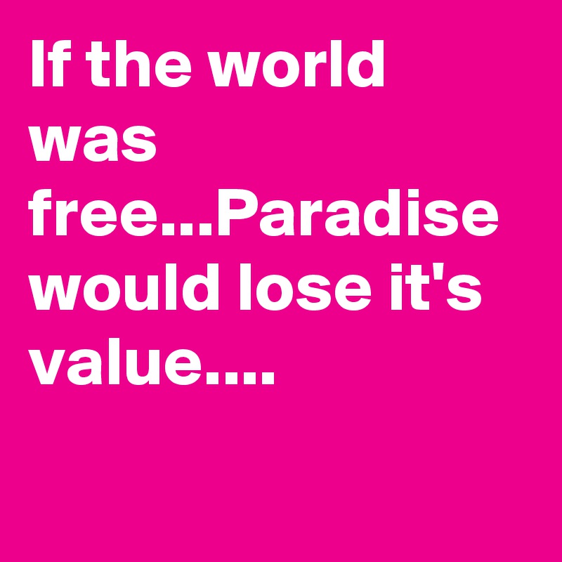 If the world was free...Paradise would lose it's value....