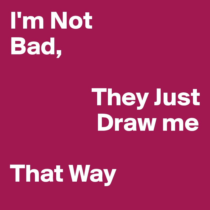 I'm Not 
Bad, 

                They Just 
                 Draw me

That Way