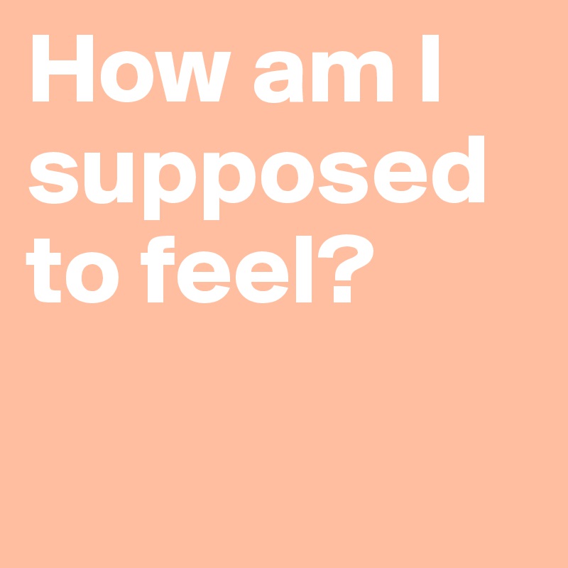 How am I supposed to feel?

