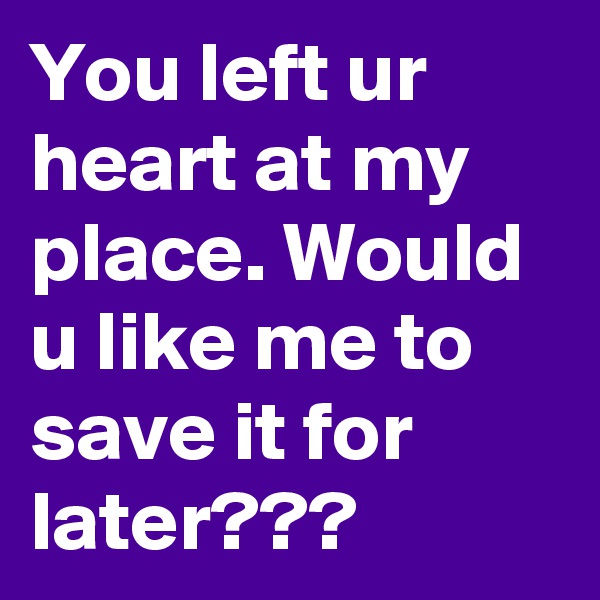 You left ur heart at my place. Would u like me to save it for later???