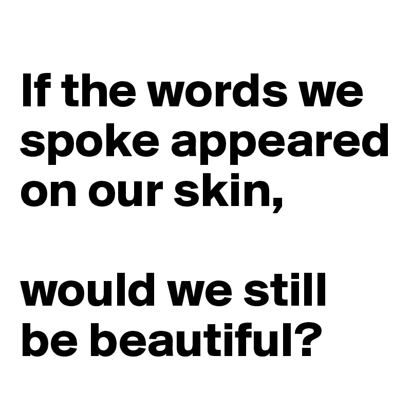 
If the words we spoke appeared on our skin, 

would we still be beautiful?