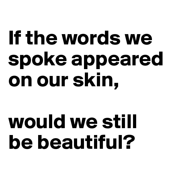 
If the words we spoke appeared on our skin, 

would we still be beautiful?