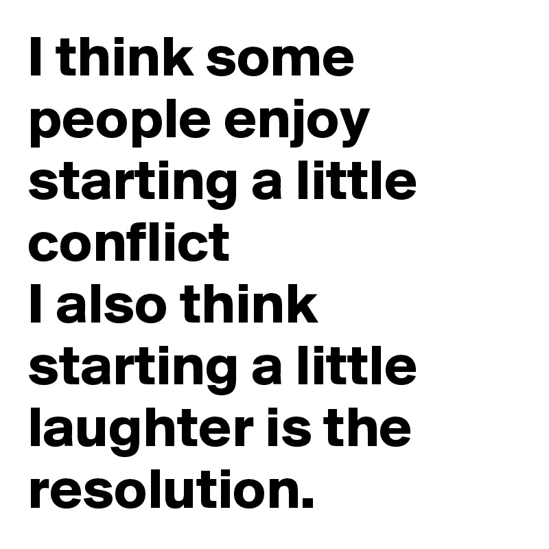 I think some people enjoy starting a little conflict
I also think starting a little laughter is the resolution.  