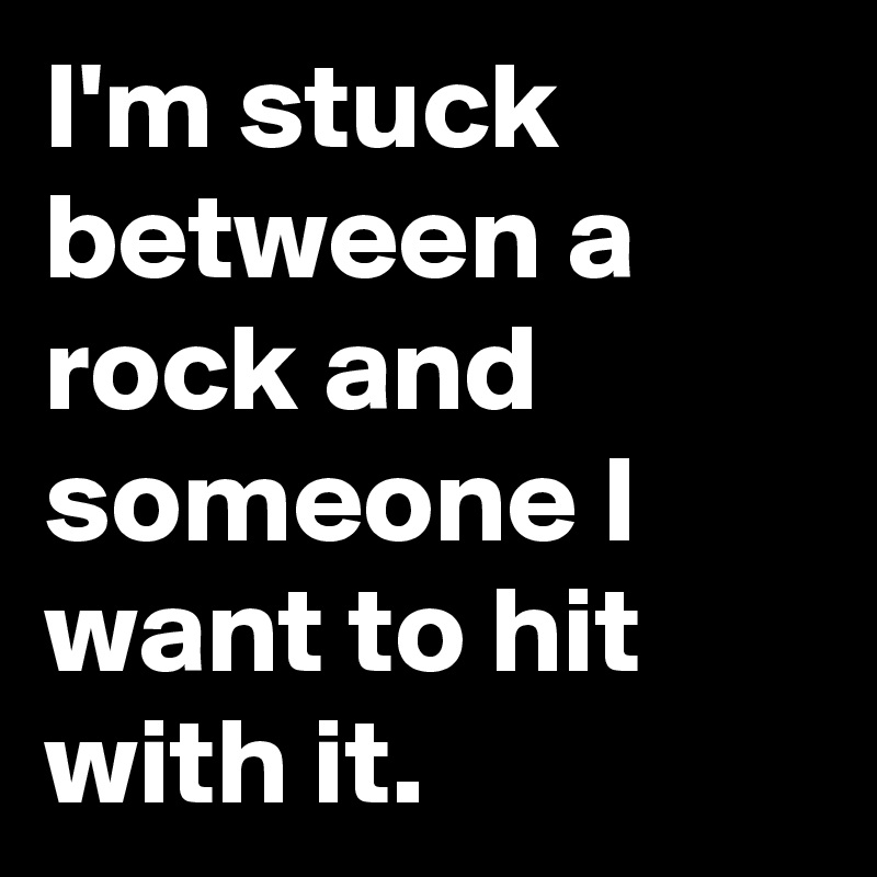 I'm stuck between a rock and someone I want to hit with it.