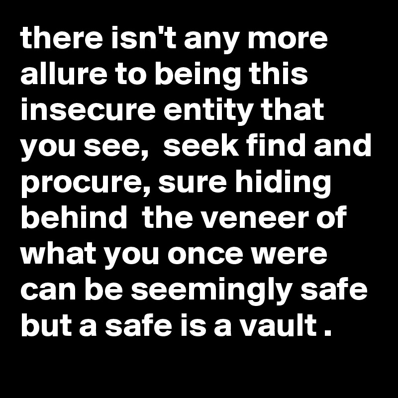 there isn't any more allure to being this insecure entity that you see,  seek find and procure, sure hiding behind  the veneer of what you once were can be seemingly safe but a safe is a vault .    