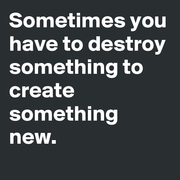 Sometimes you have to destroy something to create something new.