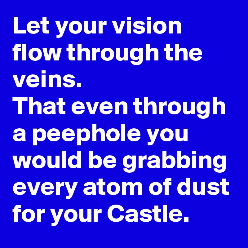 Let your vision flow through the veins. 
That even through  a peephole you would be grabbing every atom of dust for your Castle. 