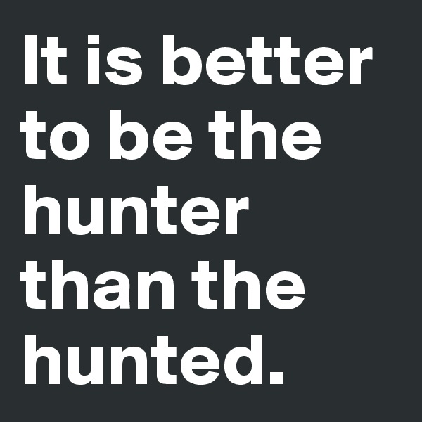It is better to be the hunter than the hunted.
