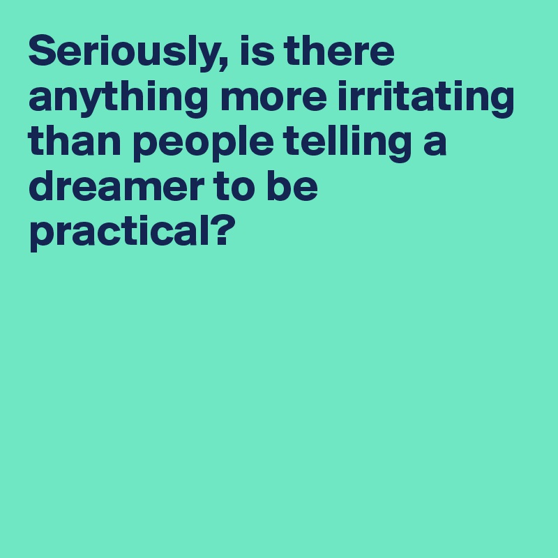 Seriously, is there anything more irritating than people telling a dreamer to be practical? 





