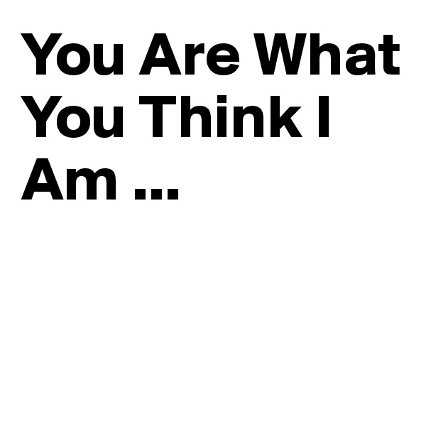 You Are What You Think I Am ... 


