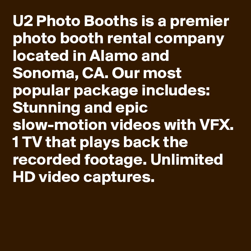 U2 Photo Booths is a premier photo booth rental company located in Alamo and Sonoma, CA. Our most popular package includes: Stunning and epic slow-motion videos with VFX. 1 TV that plays back the recorded footage. Unlimited HD video captures.


