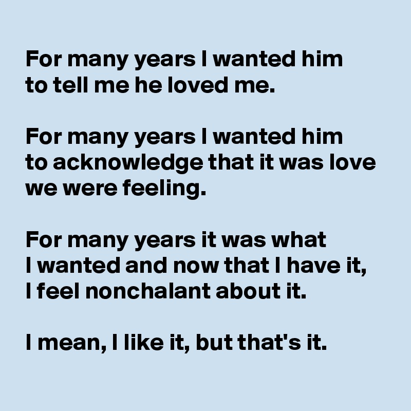 
 For many years I wanted him
 to tell me he loved me.

 For many years I wanted him
 to acknowledge that it was love
 we were feeling.

 For many years it was what
 I wanted and now that I have it,
 I feel nonchalant about it.

 I mean, I like it, but that's it.
