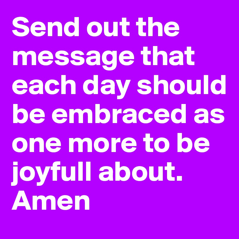 Send out the message that each day should be embraced as one more to be joyfull about. Amen