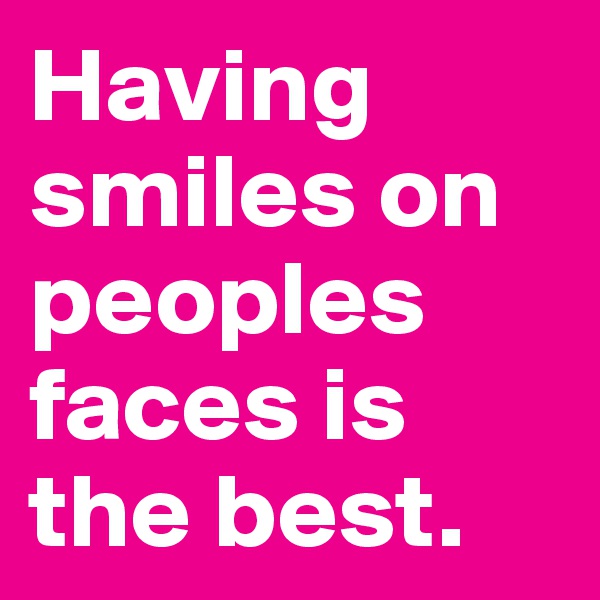 Having smiles on peoples faces is the best.