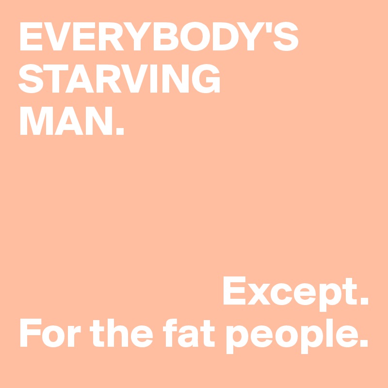 EVERYBODY'S 
STARVING 
MAN.



                        Except. 
For the fat people.