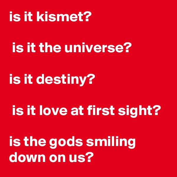 is it kismet?

 is it the universe?

is it destiny?

 is it love at first sight?

is the gods smiling down on us?