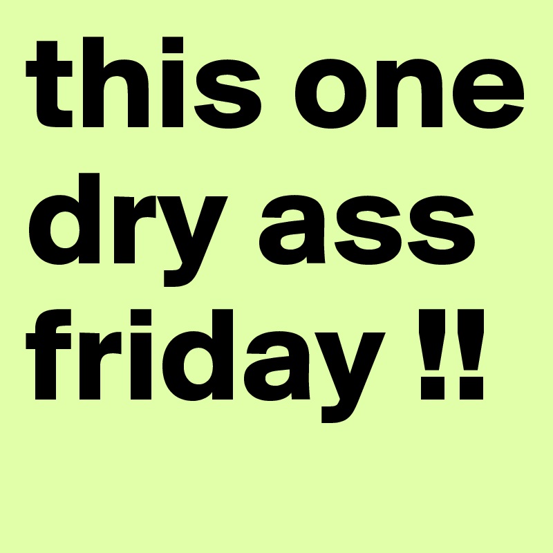 this one dry ass friday !!