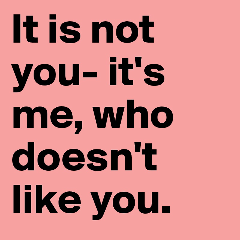 It is not you- it's me, who doesn't like you.