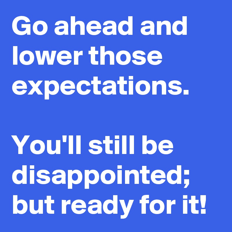 Go ahead and lower those expectations.

You'll still be disappointed; but ready for it!
