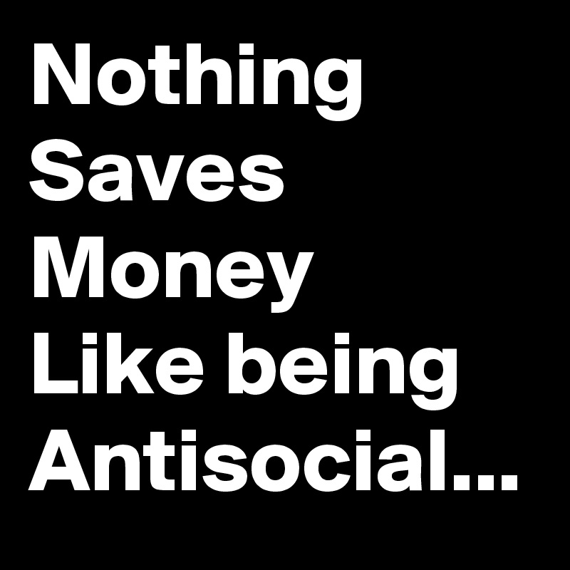 Nothing Saves Money
Like being Antisocial...