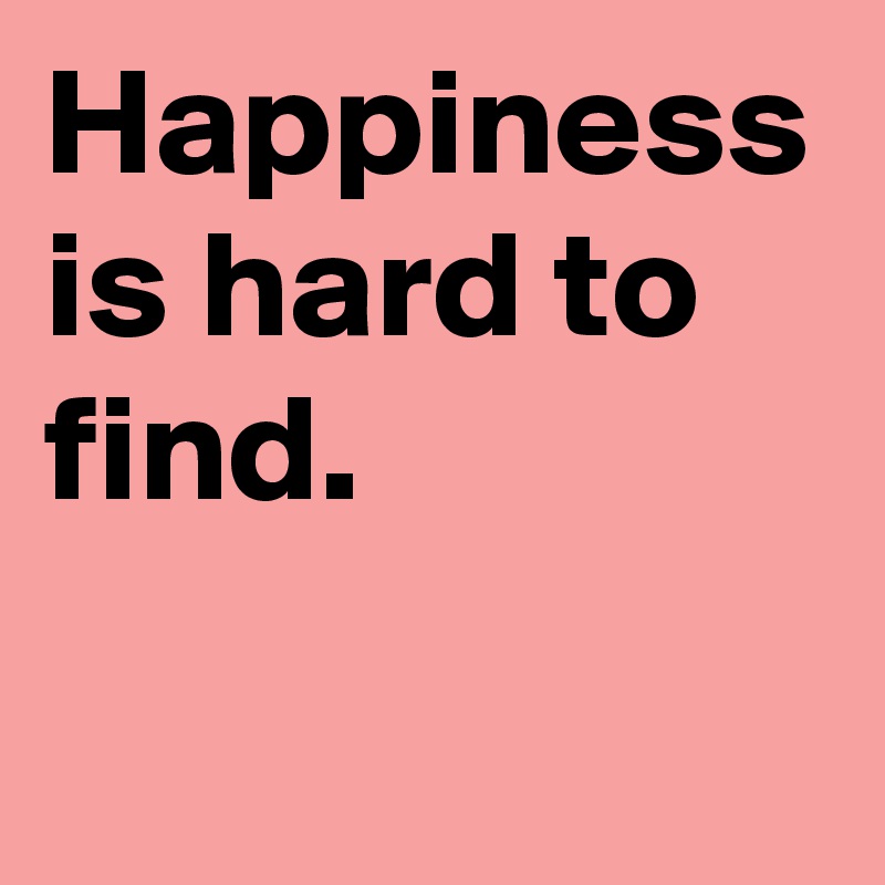 Happiness is hard to find.