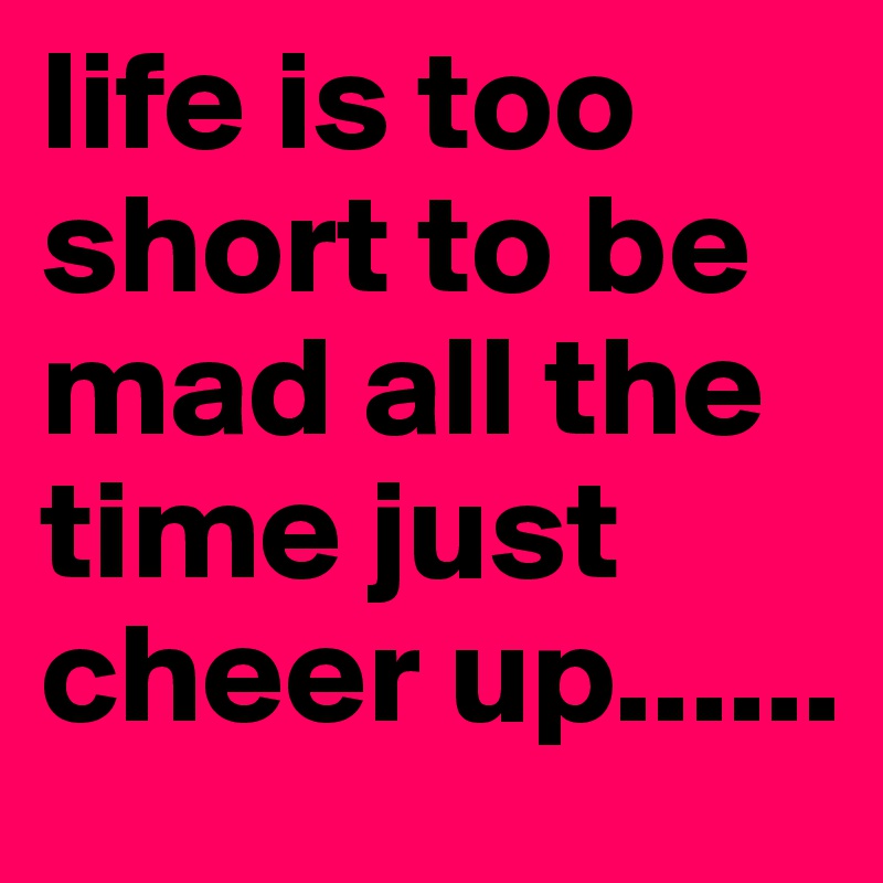 life is too short to be mad all the time just cheer up...... 