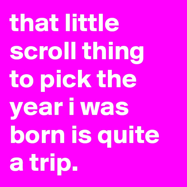 that little scroll thing to pick the year i was born is quite a trip.