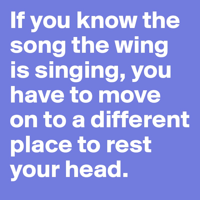 If you know the song the wing is singing, you have to move on to a different place to rest your head.